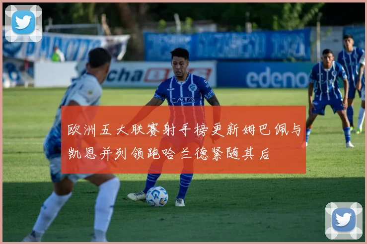 欧洲五大联赛射手榜更新姆巴佩与凯恩并列领跑哈兰德紧随其后
