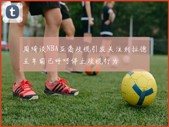 周琦谈NBA亚裔歧视引发关注利拉德五年前已呼吁停止歧视行为