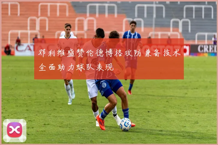 邓利维盛赞伦德博格攻防兼备技术全面助力球队表现