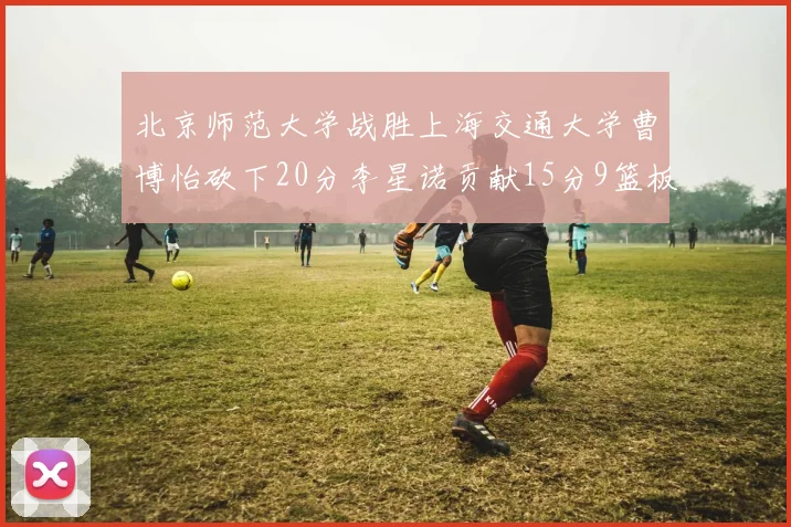 北京师范大学战胜上海交通大学曹博怡砍下20分李星诺贡献15分9篮板马天雨表现出色