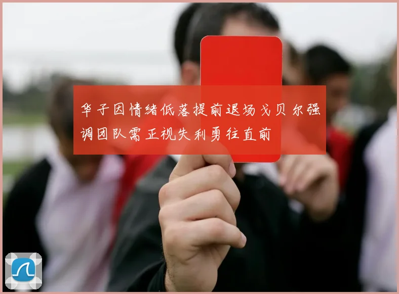 华子因情绪低落提前退场戈贝尔强调团队需正视失利勇往直前