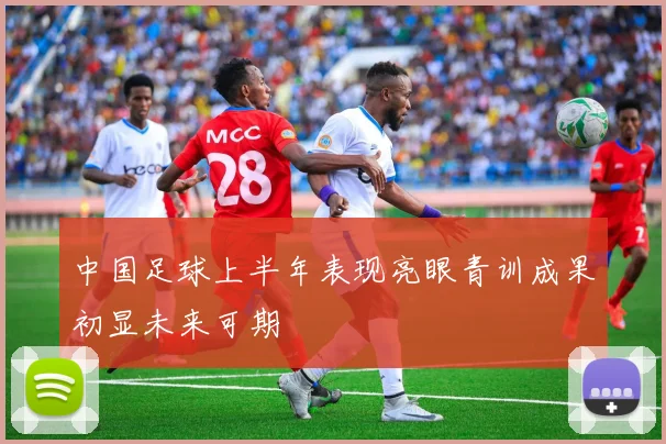 中国足球上半年表现亮眼青训成果初显未来可期