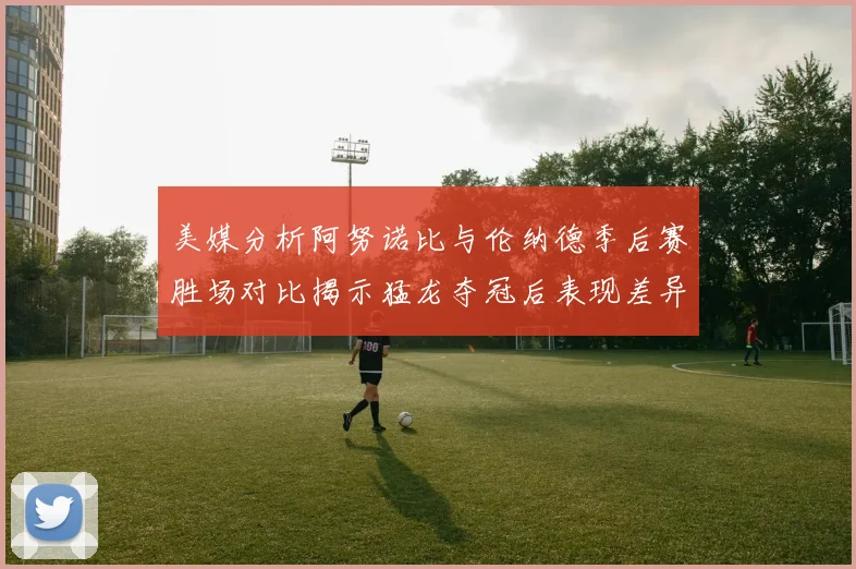 美媒分析阿努诺比与伦纳德季后赛胜场对比揭示猛龙夺冠后表现差异
