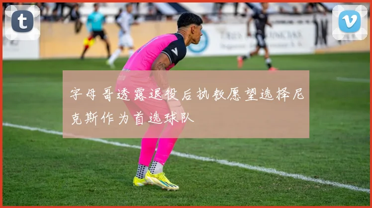 字母哥透露退役后执教愿望选择尼克斯作为首选球队