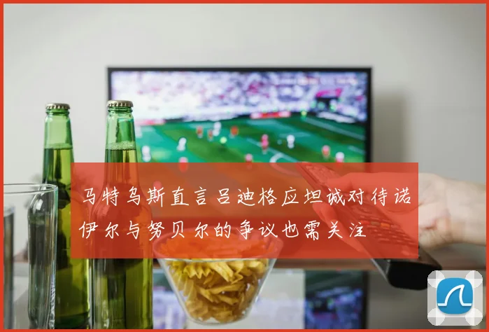 马特乌斯直言吕迪格应坦诚对待诺伊尔与努贝尔的争议也需关注