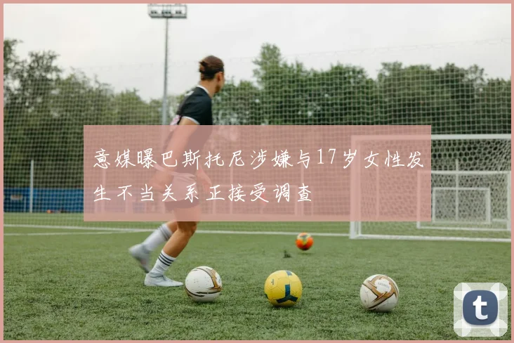 意媒曝巴斯托尼涉嫌与17岁女性发生不当关系正接受调查