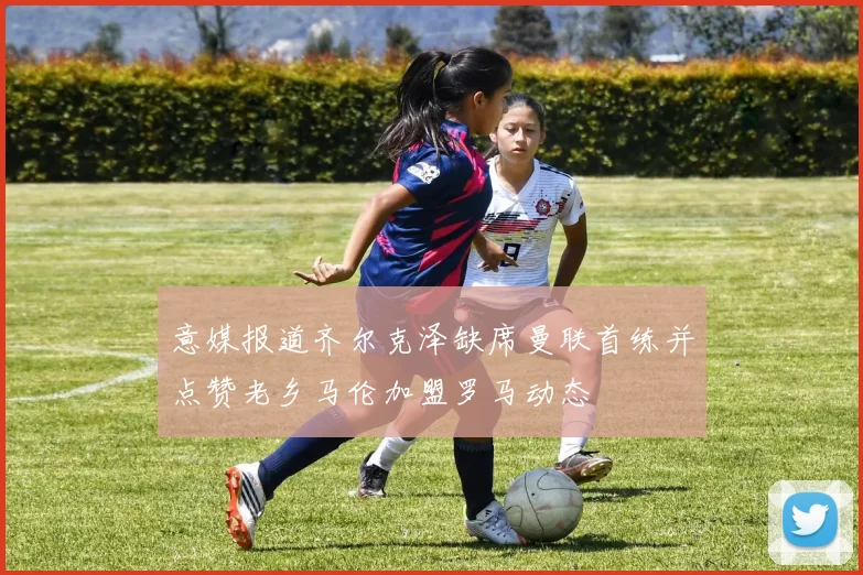 意媒报道齐尔克泽缺席曼联首练并点赞老乡马伦加盟罗马动态