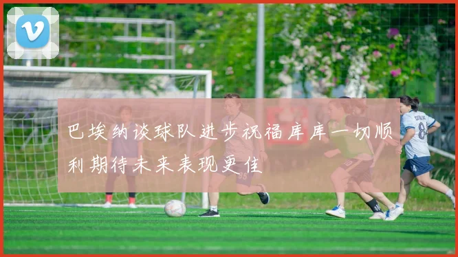巴埃纳谈球队进步祝福库库一切顺利期待未来表现更佳