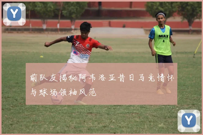 前队友揭秘阿韦洛亚昔日马竞情怀与球场领袖风范