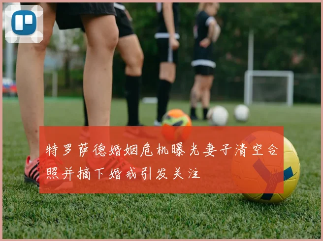 特罗萨德婚姻危机曝光妻子清空合照并摘下婚戒引发关注
