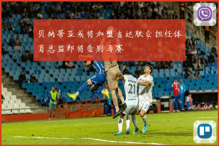 贝纳蒂亚或将加盟吉达联合担任体育总监即将告别马赛