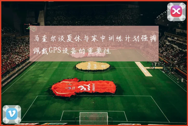 马奎尔谈夏休与家中训练计划强调佩戴GPS设备的重要性