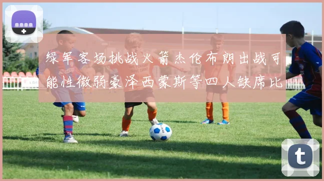 绿军客场挑战火箭杰伦布朗出战可能性微弱豪泽西蒙斯等四人缺席比赛