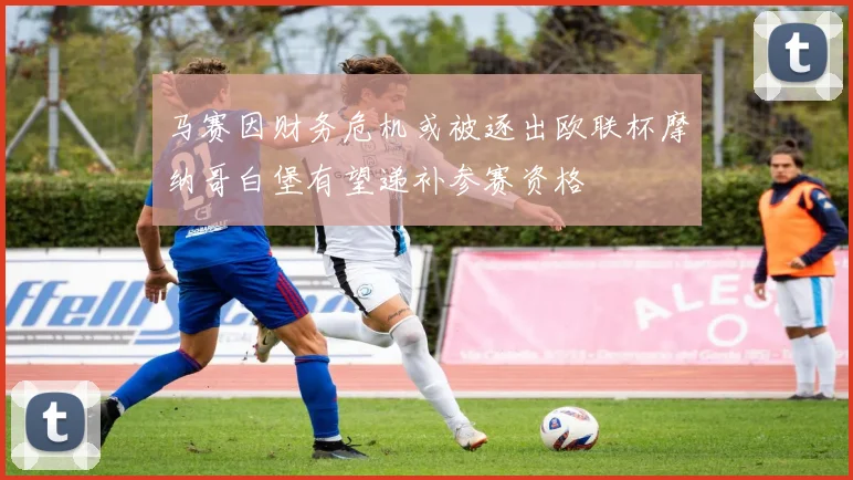 马赛因财务危机或被逐出欧联杯摩纳哥白堡有望递补参赛资格