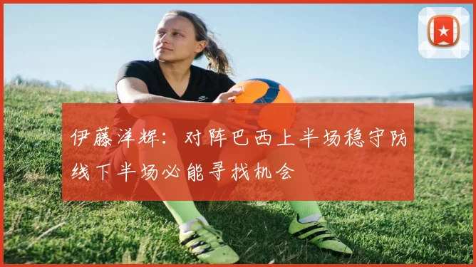 伊藤洋辉：对阵巴西上半场稳守防线下半场必能寻找机会