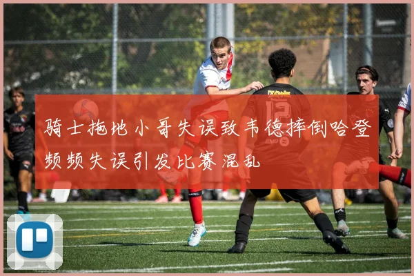 骑士拖地小哥失误致韦德摔倒哈登频频失误引发比赛混乱